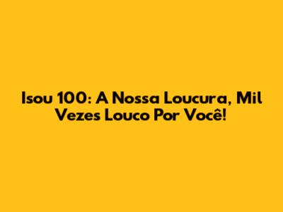 Isou 100: A Nossa Loucura, Mil Vezes Louco Por Você!