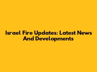 Israel Fire Updates: Latest News And Developments