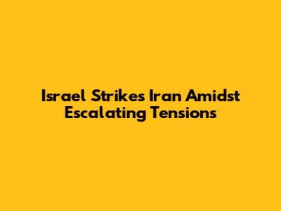 Israel Strikes Iran Amidst Escalating Tensions