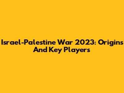 Israel-Palestine War 2023: Origins And Key Players