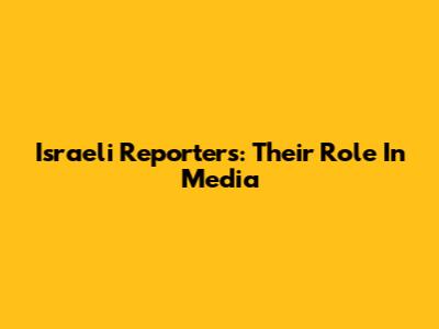 Israeli Reporters: Their Role In Media
