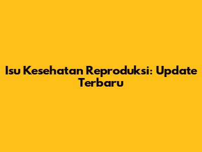 Isu Kesehatan Reproduksi: Update Terbaru