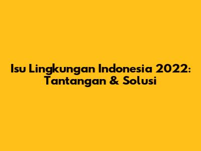 Isu Lingkungan Indonesia 2022: Tantangan & Solusi