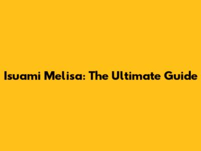 Isuami Melisa: The Ultimate Guide