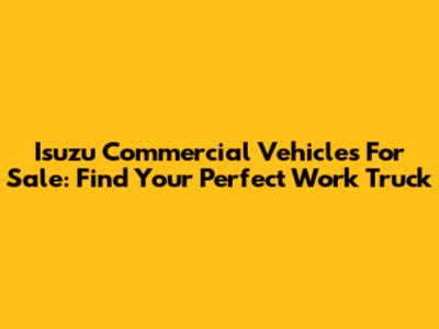 Isuzu Commercial Vehicles For Sale: Find Your Perfect Work Truck