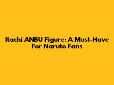 Itachi ANBU Figure: A Must-Have For Naruto Fans