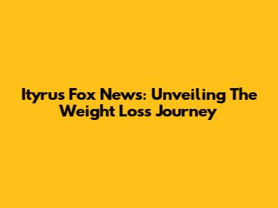 Ityrus Fox News: Unveiling The Weight Loss Journey
