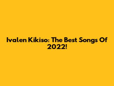 Ivalen Kikiso: The Best Songs Of 2022!