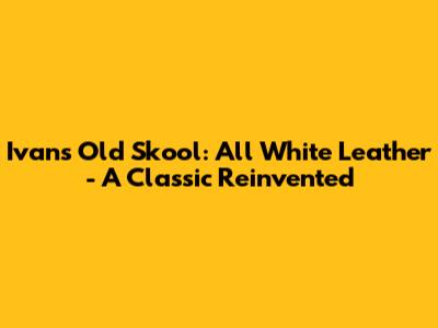 Ivan's Old Skool: All White Leather - A Classic Reinvented