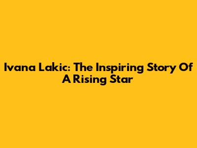 Ivana Lakic: The Inspiring Story Of A Rising Star