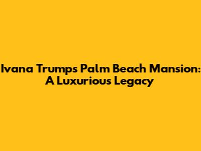Ivana Trump's Palm Beach Mansion: A Luxurious Legacy