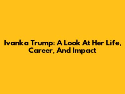 Ivanka Trump: A Look At Her Life, Career, And Impact
