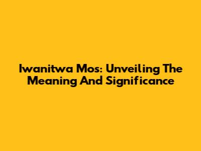 Iwanitwa Mos: Unveiling The Meaning And Significance