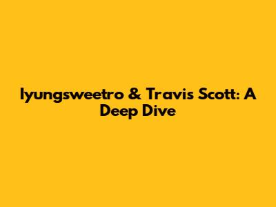 Iyungsweetro & Travis Scott: A Deep Dive