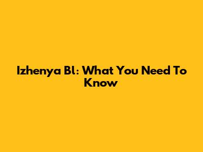 Izhenya Bl: What You Need To Know