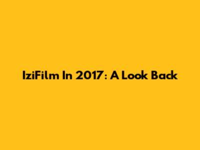 IziFilm In 2017: A Look Back