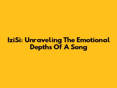 IziSi: Unraveling The Emotional Depths Of A Song