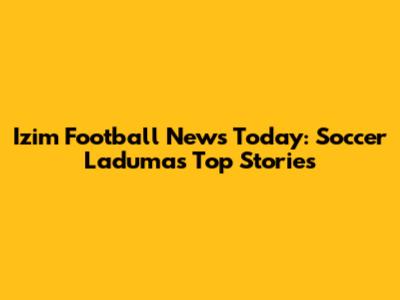 Izim Football News Today: Soccer Laduma's Top Stories