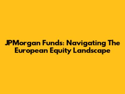 JPMorgan Funds: Navigating The European Equity Landscape