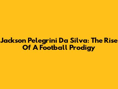 Jackson Pelegrini Da Silva: The Rise Of A Football Prodigy