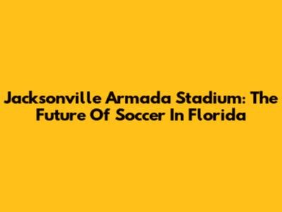Jacksonville Armada Stadium: The Future Of Soccer In Florida