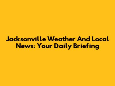 Jacksonville Weather And Local News: Your Daily Briefing