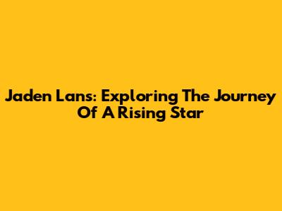 Jaden Lans: Exploring The Journey Of A Rising Star