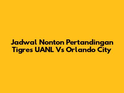 Jadwal Nonton Pertandingan Tigres UANL Vs Orlando City
