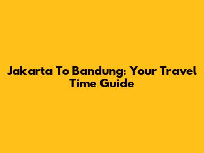 Jakarta To Bandung: Your Travel Time Guide