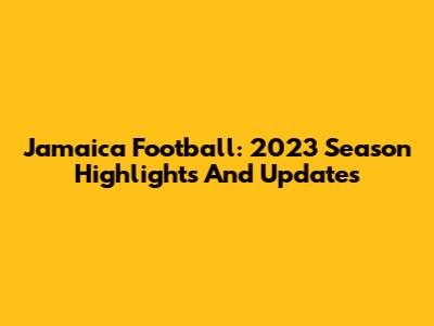 Jamaica Football: 2023 Season Highlights And Updates