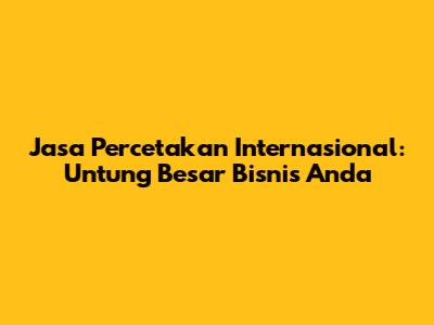 Jasa Percetakan Internasional: Untung Besar Bisnis Anda