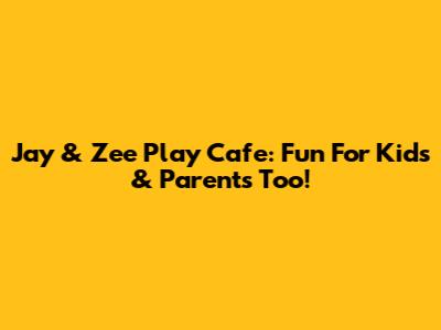 Jay & Zee Play Cafe: Fun For Kids & Parents Too!