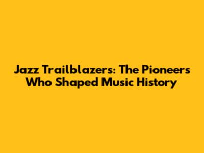 Jazz Trailblazers: The Pioneers Who Shaped Music History