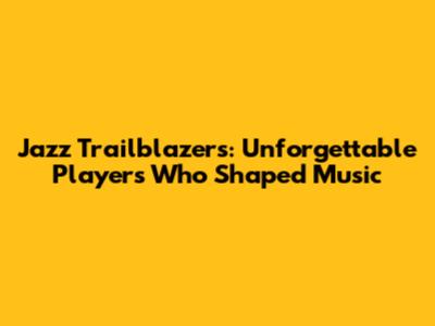 Jazz Trailblazers: Unforgettable Players Who Shaped Music