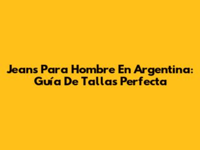 Jeans Para Hombre En Argentina: Guía De Tallas Perfecta