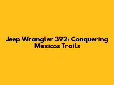 Jeep Wrangler 392: Conquering Mexico's Trails
