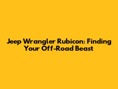 Jeep Wrangler Rubicon: Finding Your Off-Road Beast