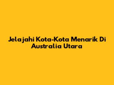 Jelajahi Kota-Kota Menarik Di Australia Utara