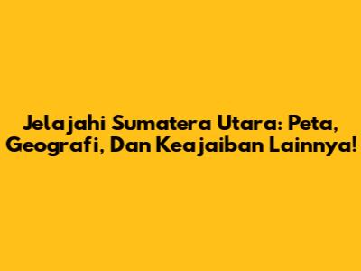 Jelajahi Sumatera Utara: Peta, Geografi, Dan Keajaiban Lainnya!