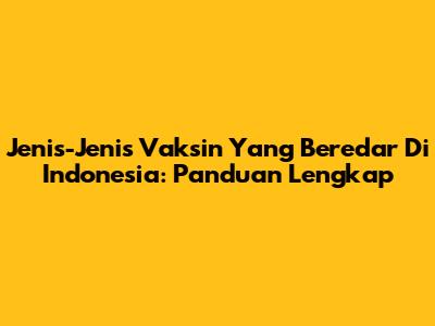 Jenis-Jenis Vaksin Yang Beredar Di Indonesia: Panduan Lengkap