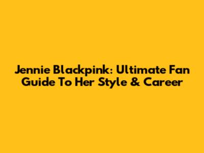 Jennie Blackpink: Ultimate Fan Guide To Her Style & Career