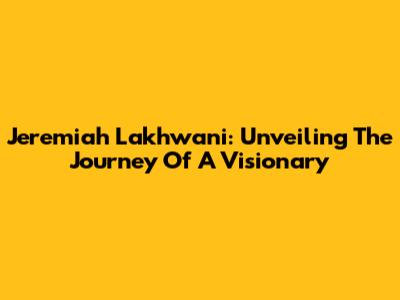 Jeremiah Lakhwani: Unveiling The Journey Of A Visionary