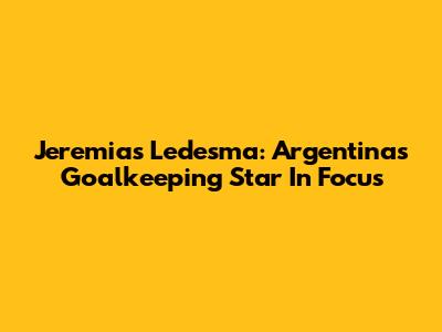 Jeremias Ledesma: Argentina's Goalkeeping Star In Focus