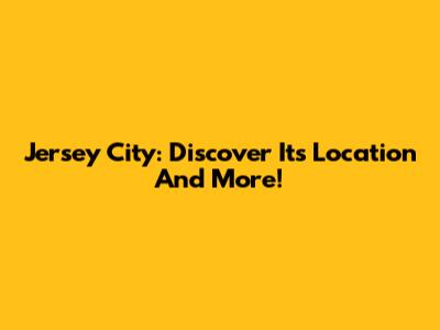 Jersey City: Discover Its Location And More!