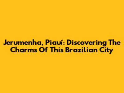 Jerumenha, Piauí: Discovering The Charms Of This Brazilian City