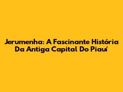Jerumenha: A Fascinante História Da Antiga Capital Do Piauí