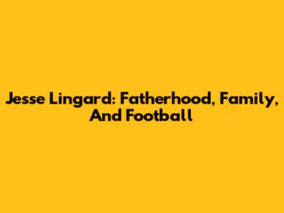 Jesse Lingard: Fatherhood, Family, And Football
