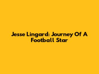 Jesse Lingard: Journey Of A Football Star