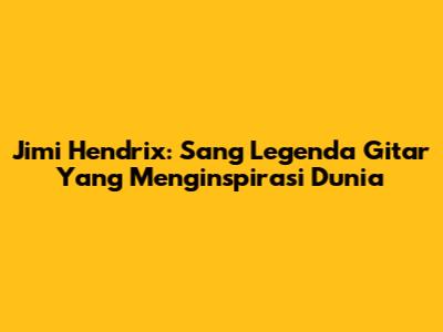 Jimi Hendrix: Sang Legenda Gitar Yang Menginspirasi Dunia