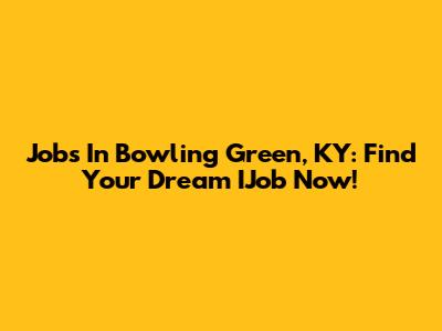 Jobs In Bowling Green, KY: Find Your Dream IJob Now!